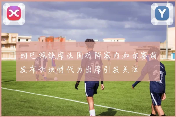 姆巴佩缺席法国对阵塞内加尔赛前发布会坎特代为出席引发关注