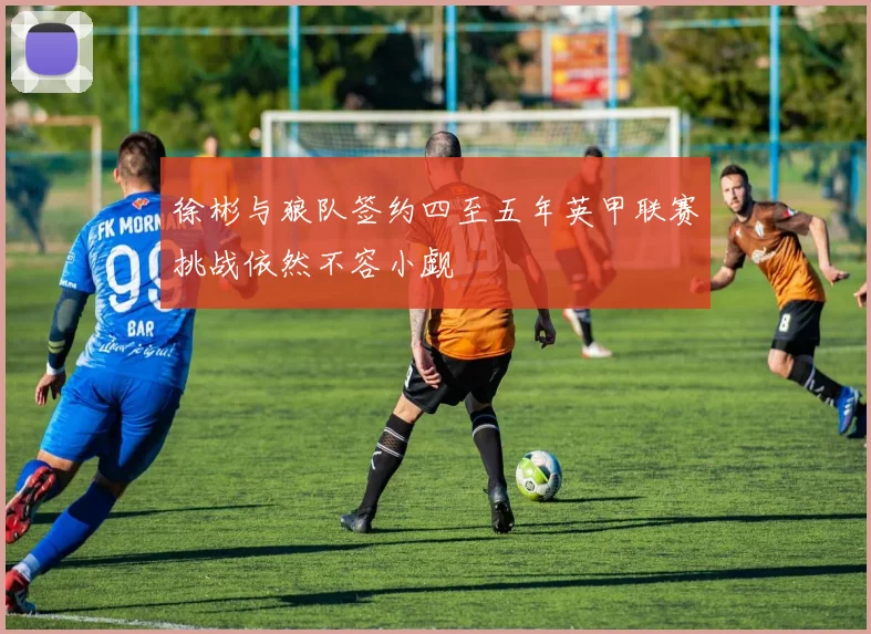 徐彬与狼队签约四至五年英甲联赛挑战依然不容小觑