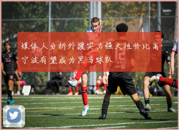 媒体人分析外援实力强大性价比高宁波有望成为黑马球队