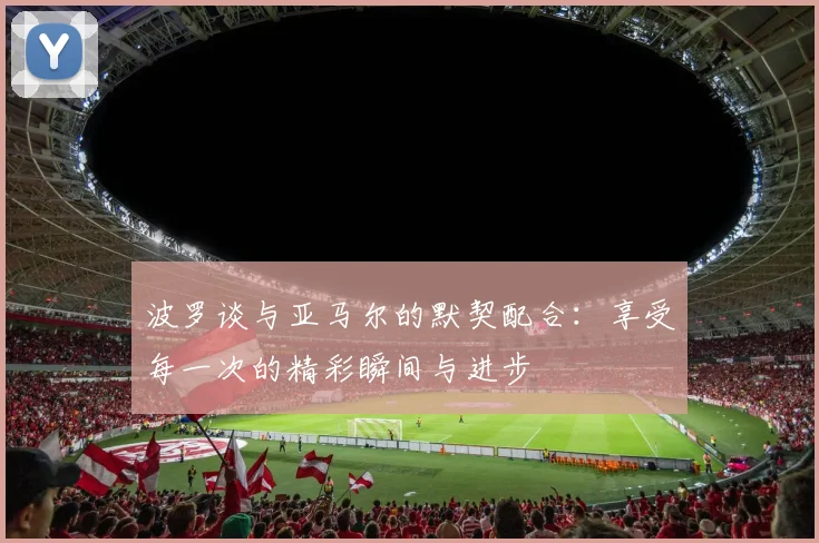 波罗谈与亚马尔的默契配合：享受每一次的精彩瞬间与进步
