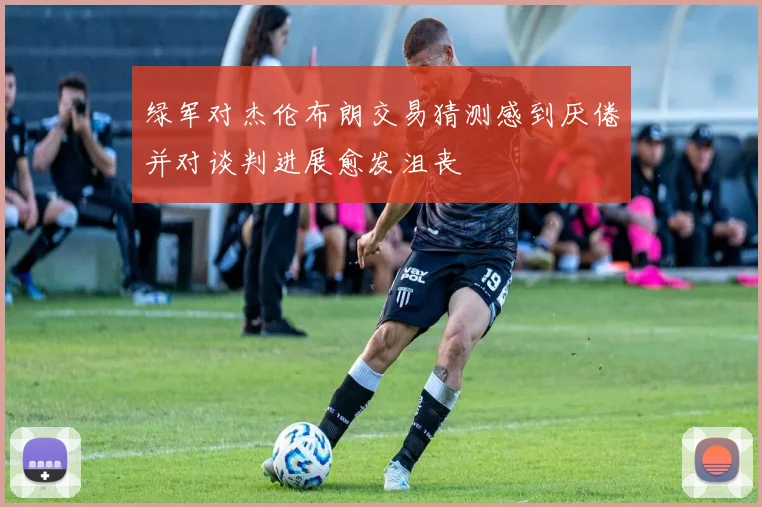 绿军对杰伦布朗交易猜测感到厌倦并对谈判进展愈发沮丧
