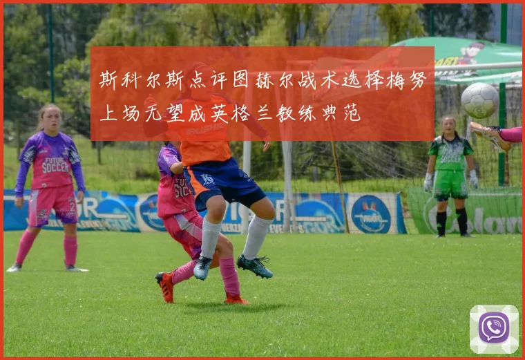 斯科尔斯点评图赫尔战术选择梅努上场无望成英格兰教练典范