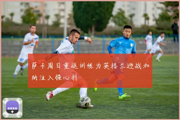 萨卡周日重返训练为英格兰迎战加纳注入强心剂