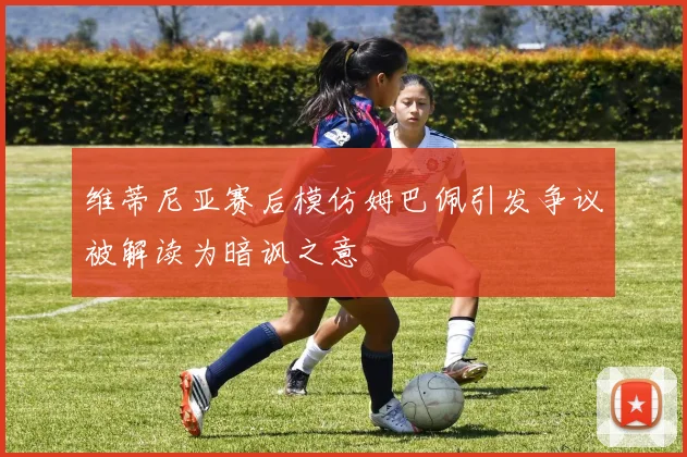 维蒂尼亚赛后模仿姆巴佩引发争议被解读为暗讽之意
