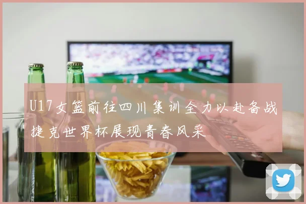 U17女篮前往四川集训全力以赴备战捷克世界杯展现青春风采
