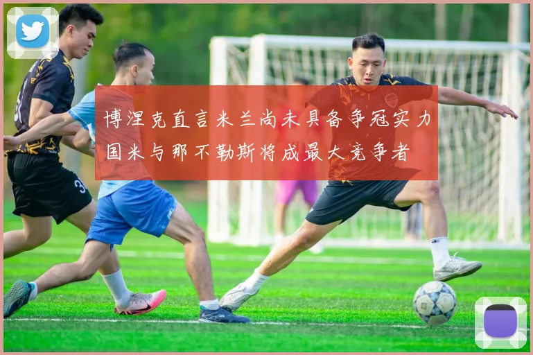 博涅克直言米兰尚未具备争冠实力国米与那不勒斯将成最大竞争者