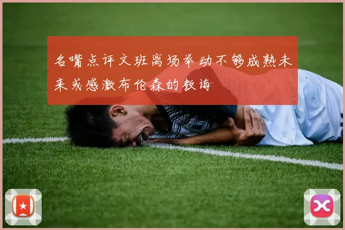 名嘴点评文班离场举动不够成熟未来或感激布伦森的教诲