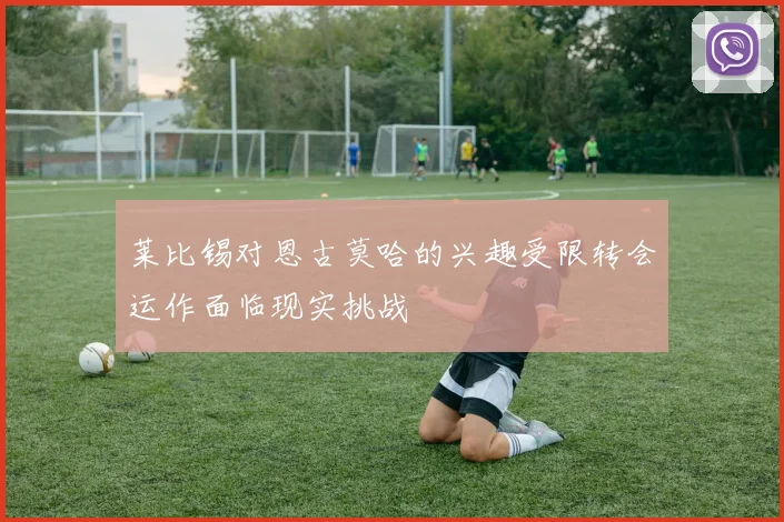 莱比锡对恩古莫哈的兴趣受限转会运作面临现实挑战