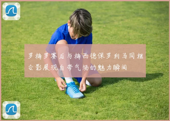 罗梅罗赛后与梅西德保罗利马同框合影展现自带气场的魅力瞬间