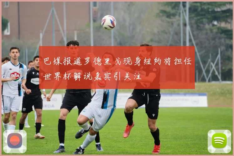 巴媒报道罗德里戈现身纽约将担任世界杯解说嘉宾引关注