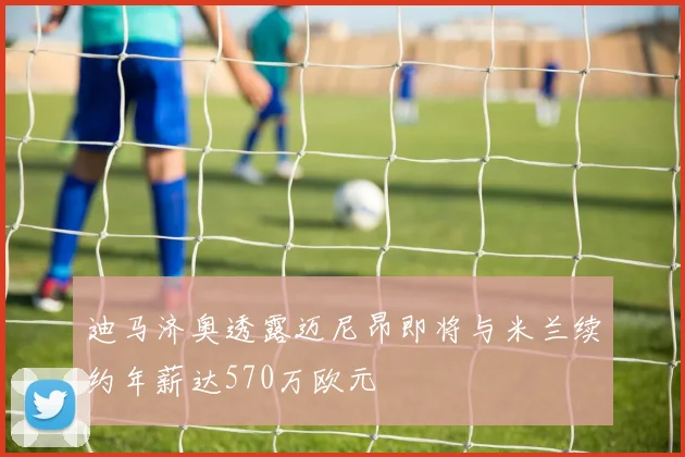 迪马济奥透露迈尼昂即将与米兰续约年薪达570万欧元