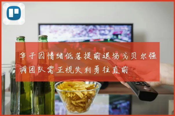 华子因情绪低落提前退场戈贝尔强调团队需正视失利勇往直前