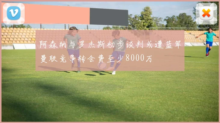 阿森纳与罗杰斯初步谈判或遭蓝军曼联竞争转会费至少8000万