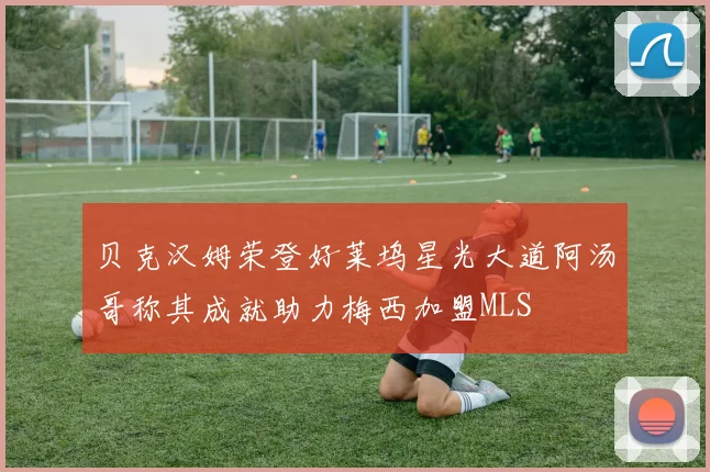 贝克汉姆荣登好莱坞星光大道阿汤哥称其成就助力梅西加盟MLS