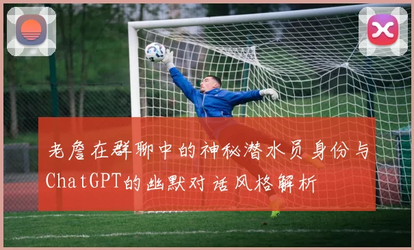 老詹在群聊中的神秘潜水员身份与ChatGPT的幽默对话风格解析