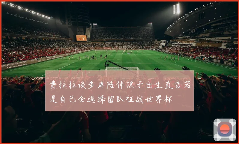 费拉拉谈多库陪伴孩子出生直言若是自己会选择留队征战世界杯